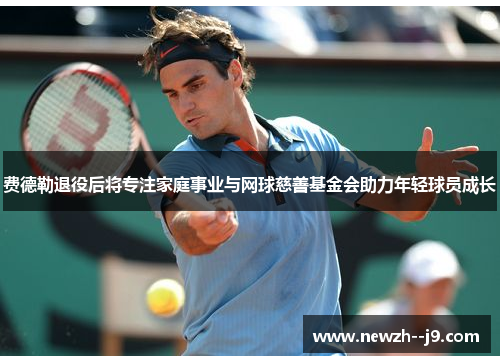 费德勒退役后将专注家庭事业与网球慈善基金会助力年轻球员成长