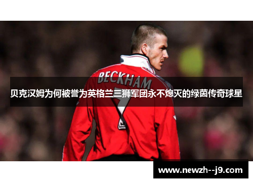 贝克汉姆为何被誉为英格兰三狮军团永不熄灭的绿茵传奇球星
