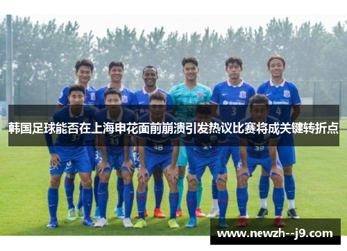 韩国足球能否在上海申花面前崩溃引发热议比赛将成关键转折点