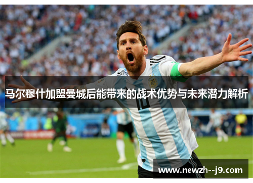 马尔穆什加盟曼城后能带来的战术优势与未来潜力解析