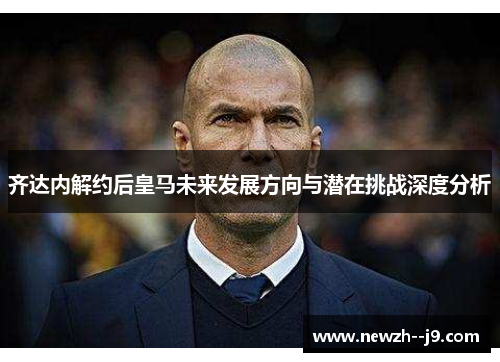 齐达内解约后皇马未来发展方向与潜在挑战深度分析