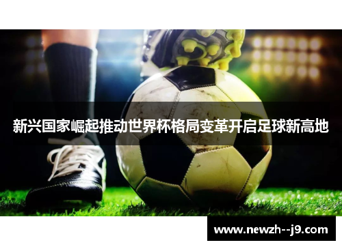 新兴国家崛起推动世界杯格局变革开启足球新高地