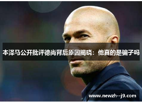 本泽马公开批评德尚背后原因揭晓：他真的是骗子吗