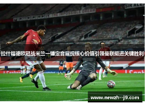 拉什福德欧冠战米兰一锤定音展现核心价值引领曼联挺进关键胜利
