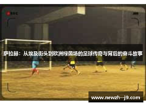 萨拉赫：从埃及街头到欧洲绿茵场的足球传奇与背后的奋斗故事